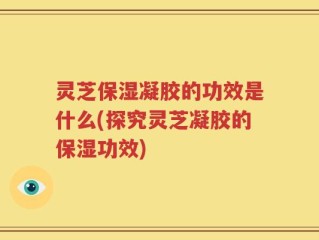 灵芝保湿凝胶的功效是什么(探究灵芝凝胶的保湿功效)