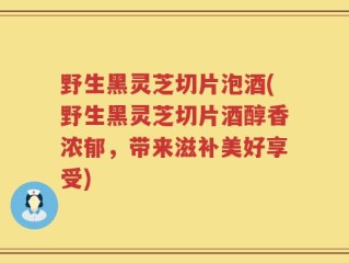 野生黑灵芝切片泡酒(野生黑灵芝切片酒醇香浓郁，带来滋补美好享受)