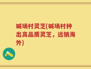 碱场村灵芝(碱场村种出高品质灵芝，远销海外)