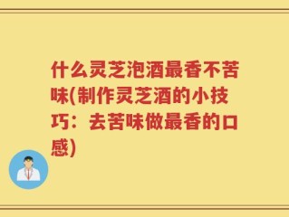 什么灵芝泡酒最香不苦味(制作灵芝酒的小技巧：去苦味做最香的口感)