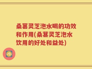 桑葚灵芝泡水喝的功效和作用(桑葚灵芝泡水饮用的好处和益处)
