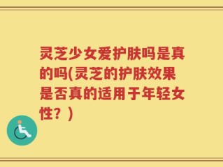 灵芝少女爱护肤吗是真的吗(灵芝的护肤效果是否真的适用于年轻女性？)