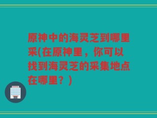 原神中的海灵芝到哪里采(在原神里，你可以找到海灵芝的采集地点在哪里？)