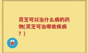 灵芝可以治什么病的药物(灵芝可治哪些疾病？)