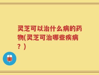 灵芝可以治什么病的药物(灵芝可治哪些疾病？)