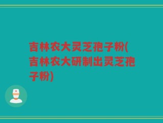 吉林农大灵芝孢子粉(吉林农大研制出灵芝孢子粉)