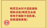 喝灵芝水对子宫肌瘤有帮助没有(喝灵芝水或有助于缓解子宫肌瘤，但需谨慎使用)