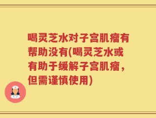 喝灵芝水对子宫肌瘤有帮助没有(喝灵芝水或有助于缓解子宫肌瘤，但需谨慎使用)