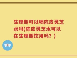 生理期可以喝陈皮灵芝水吗(陈皮灵芝水可以在生理期饮用吗？)