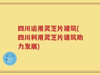四川运用灵芝片建筑(四川利用灵芝片建筑助力发展)
