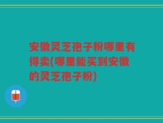 安徽灵芝孢子粉哪里有得卖(哪里能买到安徽的灵芝孢子粉)