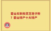 霍山石斛和灵芝孢子粉？霍山特产十大特产