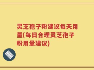 灵芝孢子粉建议每天用量(每日合理灵芝孢子粉用量建议)