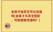 金英子加灵芝可以泡酒吗(金英子与灵芝搭配，可做健康泡酒吗？)
