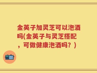 金英子加灵芝可以泡酒吗(金英子与灵芝搭配，可做健康泡酒吗？)