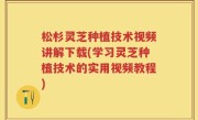 松杉灵芝种植技术视频讲解下载(学习灵芝种植技术的实用视频教程)
