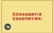 灵芝泡水后能晒干(灵芝泡水后可晾干保存)
