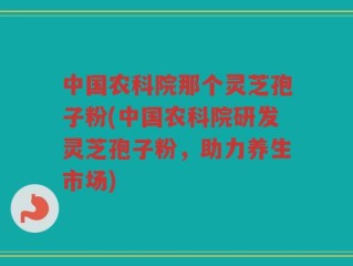 中国农科院那个灵芝孢子粉(中国农科院研发灵芝孢子粉，助力养生市场)