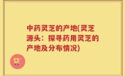 中药灵芝的产地(灵芝源头：探寻药用灵芝的产地及分布情况)