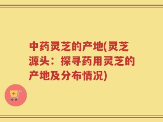 中药灵芝的产地(灵芝源头：探寻药用灵芝的产地及分布情况)