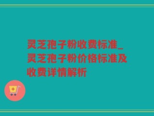 灵芝孢子粉收费标准_灵芝孢子粉价格标准及收费详情解析