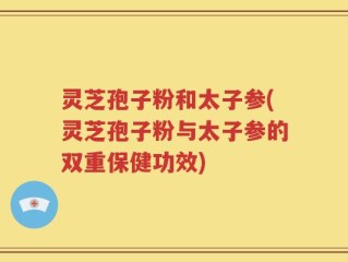 灵芝孢子粉和太子参(灵芝孢子粉与太子参的双重保健功效)