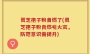 灵芝孢子粉自燃了(灵芝孢子粉自燃引火灾，防范意识需提升)