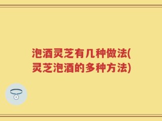 泡酒灵芝有几种做法(灵芝泡酒的多种方法)