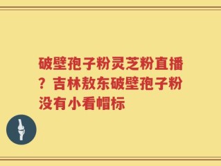 破壁孢子粉灵芝粉直播？吉林敖东破壁孢子粉没有小看帽标