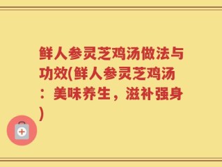 鲜人参灵芝鸡汤做法与功效(鲜人参灵芝鸡汤：美味养生，滋补强身)
