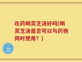 吃药喝灵芝汤好吗(喝灵芝汤是否可以与药物同时使用？)