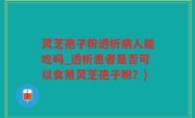 灵芝孢子粉透析病人能吃吗_透析患者是否可以食用灵芝孢子粉？)