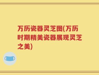 万历瓷器灵芝图(万历时期精美瓷器展现灵芝之美)