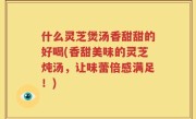 什么灵芝煲汤香甜甜的好喝(香甜美味的灵芝炖汤，让味蕾倍感满足！)