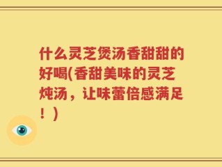 什么灵芝煲汤香甜甜的好喝(香甜美味的灵芝炖汤，让味蕾倍感满足！)
