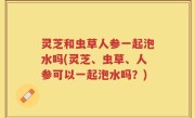 灵芝和虫草人参一起泡水吗(灵芝、虫草、人参可以一起泡水吗？)