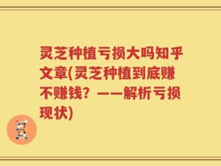 灵芝种植亏损大吗知乎文章(灵芝种植到底赚不赚钱？——解析亏损现状)