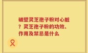 破壁灵芝孢子粉对心脏？灵芝孢子粉的功效、作用及禁忌是什么