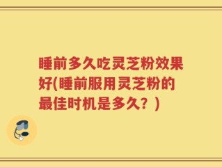 睡前多久吃灵芝粉效果好(睡前服用灵芝粉的最佳时机是多久？)