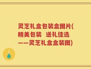 灵芝礼盒包装盒图片(精美包装  送礼佳选——灵芝礼盒盒装图)