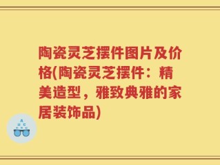陶瓷灵芝摆件图片及价格(陶瓷灵芝摆件：精美造型，雅致典雅的家居装饰品)