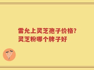 雷允上灵芝孢子价格？灵芝粉哪个牌子好