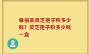 幸福来灵芝孢子粉多少钱？灵芝孢子粉多少钱一盒