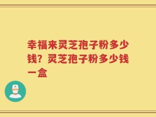 幸福来灵芝孢子粉多少钱？灵芝孢子粉多少钱一盒