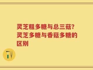 灵芝粗多糖与总三菇？灵芝多糖与香菇多糖的区别