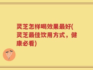 灵芝怎样喝效果最好(灵芝最佳饮用方式，健康必看)