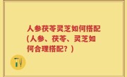 人参茯苓灵芝如何搭配(人参、茯苓、灵芝如何合理搭配？)