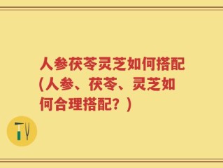人参茯苓灵芝如何搭配(人参、茯苓、灵芝如何合理搭配？)