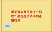 灵芝可与灵芝孢子一起吃？灵芝孢子煲汤的正确吃法