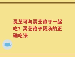 灵芝可与灵芝孢子一起吃？灵芝孢子煲汤的正确吃法